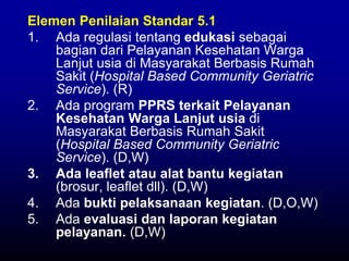Elemen Penilaian Standar 5.1
1. Ada regulasi tentang edukasi sebagai
bagian dari Pelayanan Kesehatan Warga
Lanjut usia di Masyarakat Berbasis Rumah
Sakit (Hospital Based Community Geriatric
Service). (R)
2. Ada program PPRS terkait Pelayanan
Kesehatan Warga Lanjut usia di
Masyarakat Berbasis Rumah Sakit
(Hospital Based Community Geriatric
Service). (D,W)
3. Ada leaflet atau alat bantu kegiatan
(brosur, leaflet dll). (D,W)
4. Ada bukti pelaksanaan kegiatan. (D,O,W)
5. Ada evaluasi dan laporan kegiatan
pelayanan. (D,W)
 