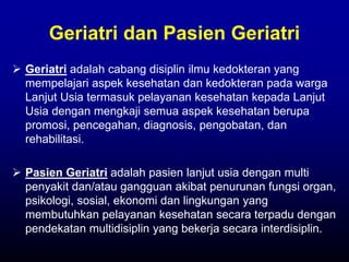 Geriatri dan Pasien Geriatri
 Geriatri adalah cabang disiplin ilmu kedokteran yang
mempelajari aspek kesehatan dan kedokteran pada warga
Lanjut Usia termasuk pelayanan kesehatan kepada Lanjut
Usia dengan mengkaji semua aspek kesehatan berupa
promosi, pencegahan, diagnosis, pengobatan, dan
rehabilitasi.
 Pasien Geriatri adalah pasien lanjut usia dengan multi
penyakit dan/atau gangguan akibat penurunan fungsi organ,
psikologi, sosial, ekonomi dan lingkungan yang
membutuhkan pelayanan kesehatan secara terpadu dengan
pendekatan multidisiplin yang bekerja secara interdisiplin.
 