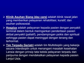  Klinik Asuhan Siang (day care) adalah klinik rawat jalan
yang memberikan pelayanan rehabilitasi, kuratif, dan
asuhan psikososial.
 Hospice adalah pelayanan kepada pasien dengan penyakit
terminal dalam bentuk meringankan penderitaan pasien
akibat penyakit (paliatif), pendampingan psikis dan spiritual
sehingga pasien dapat meninggal dengan tenang dan
terhormat.
 Tim Terpadu Geriatri adalah tim Multidisiplin yang bekerja
secara Interdisiplin untuk menangani masalah kesehatan
Lansia dengan prinsip tata kelola pelayanan terpadu dan
paripurna dengan mendekatkan pelayanan kepada pasien
Lanjut Usia.
 