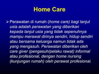 Home Care
Perawatan di rumah (home care) bagi lanjut
usia adalah perawatan yang diberikan
kepada lanjut usia yang tidak sepenuhnya
mampu merawat dirinya sendiri, hidup sendiri
atau bersama keluarga namun tidak ada
yang mengasuh. Perawatan diberikan oleh
care giver (pengasuh/pelaku rawat) informal
atau profesional, dengan home nursing
(kunjungan rumah) oleh perawat profesional.
 