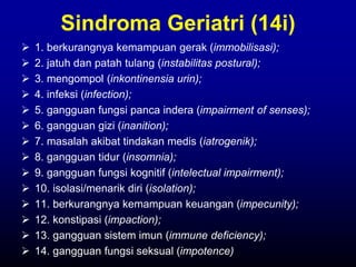 Sindroma Geriatri (14i)
 1. berkurangnya kemampuan gerak (immobilisasi);
 2. jatuh dan patah tulang (instabilitas postural);
 3. mengompol (inkontinensia urin);
 4. infeksi (infection);
 5. gangguan fungsi panca indera (impairment of senses);
 6. gangguan gizi (inanition);
 7. masalah akibat tindakan medis (iatrogenik);
 8. gangguan tidur (insomnia);
 9. gangguan fungsi kognitif (intelectual impairment);
 10. isolasi/menarik diri (isolation);
 11. berkurangnya kemampuan keuangan (impecunity);
 12. konstipasi (impaction);
 13. gangguan sistem imun (immune deficiency);
 14. gangguan fungsi seksual (impotence)
 