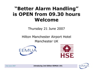 21st June 2007 Introducing 2nd Edition EEMUA 191
“Better Alarm Handling”
is OPEN from 09.30 hours
Welcome
Hilton Manchester Airport Hotel
Manchester UK
Thursday 21 June 2007
 