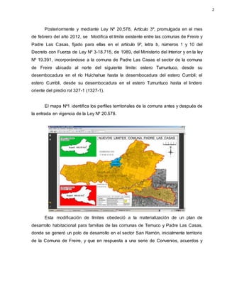 Posteriormente y mediante Ley Nº 20.578, Artículo 3º, promulgada en el mes
de febrero del año 2012, se Modifica el límite existente entre las comunas de Freire y
Padre Las Casas, fijado para ellas en el artículo 9º, letra b, números 1 y 10 del
Decreto con Fuerza de Ley Nº 3-18.715, de 1989, del Ministerio del Interior y en la ley
Nº 19.391, incorporándose a la comuna de Padre Las Casas el sector de la comuna
de Freire ubicado al norte del siguiente límite: estero Tumuntuco, desde su
desembocadura en el río Huichahue hasta la desembocadura del estero Cumbli; el
estero Cumbli, desde su desembocadura en el estero Tumuntuco hasta el lindero
oriente del predio rol 327-1 (1327-1).
El mapa Nº1 identifica los perfiles territoriales de la comuna antes y después de
la entrada en vigencia de la Ley Nº 20.578.
Esta modificación de límites obedeció a la materialización de un plan de
desarrollo habitacional para familias de las comunas de Temuco y Padre Las Casas,
donde se generó un polo de desarrollo en el sector San Ramón, inicialmente territorio
de la Comuna de Freire, y que en respuesta a una serie de Convenios, acuerdos y
2
 