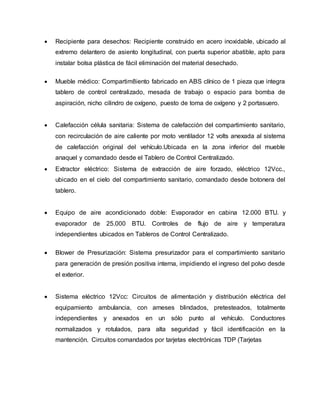  Recipiente para desechos: Recipiente construido en acero inoxidable, ubicado al
extremo delantero de asiento longitudinal, con puerta superior abatible, apto para
instalar bolsa plástica de fácil eliminación del material desechado.
 Mueble médico: Compartim8iento fabricado en ABS clínico de 1 pieza que integra
tablero de control centralizado, mesada de trabajo o espacio para bomba de
aspiración, nicho cilindro de oxígeno, puesto de toma de oxígeno y 2 portasuero.
 Calefacción célula sanitaria: Sistema de calefacción del compartimiento sanitario,
con recirculación de aire caliente por moto ventilador 12 volts anexada al sistema
de calefacción original del vehículo.Ubicada en la zona inferior del mueble
anaquel y comandado desde el Tablero de Control Centralizado.
 Extractor eléctrico: Sistema de extracción de aire forzado, eléctrico 12Vcc.,
ubicado en el cielo del compartimiento sanitario, comandado desde botonera del
tablero.
 Equipo de aire acondicionado doble: Evaporador en cabina 12.000 BTU. y
evaporador de 25.000 BTU. Controles de flujo de aire y temperatura
independientes ubicados en Tableros de Control Centralizado.
 Blower de Presurización: Sistema presurizador para el compartimiento sanitario
para generación de presión positiva interna, impidiendo el ingreso del polvo desde
el exterior.
 Sistema eléctrico 12Vcc: Circuitos de alimentación y distribución eléctrica del
equipamiento ambulancia, con arneses blindados, pretesteados, totalmente
independientes y anexados en un sólo punto al vehículo. Conductores
normalizados y rotulados, para alta seguridad y fácil identificación en la
mantención. Circuitos comandados por tarjetas electrónicas TDP (Tarjetas
 