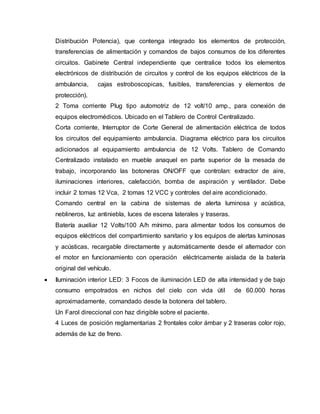 Distribución Potencia), que contenga integrado los elementos de protección,
transferencias de alimentación y comandos de bajos consumos de los diferentes
circuitos. Gabinete Central independiente que centralice todos los elementos
electrónicos de distribución de circuitos y control de los equipos eléctricos de la
ambulancia, cajas estroboscopicas, fusibles, transferencias y elementos de
protección).
2 Toma corriente Plug tipo automotriz de 12 volt/10 amp., para conexión de
equipos electromédicos. Ubicado en el Tablero de Control Centralizado.
Corta corriente, Interruptor de Corte General de alimentación eléctrica de todos
los circuitos del equipamiento ambulancia. Diagrama eléctrico para los circuitos
adicionados al equipamiento ambulancia de 12 Volts. Tablero de Comando
Centralizado instalado en mueble anaquel en parte superior de la mesada de
trabajo, incorporando las botoneras ON/OFF que controlan: extractor de aire,
iluminaciones interiores, calefacción, bomba de aspiración y ventilador. Debe
incluir 2 tomas 12 Vca, 2 tomas 12 VCC y controles del aire acondicionado.
Comando central en la cabina de sistemas de alerta luminosa y acústica,
neblineros, luz antiniebla, luces de escena laterales y traseras.
Batería auxiliar 12 Volts/100 A/h mínimo, para alimentar todos los consumos de
equipos eléctricos del compartimiento sanitario y los equipos de alertas luminosas
y acústicas, recargable directamente y automáticamente desde el alternador con
el motor en funcionamiento con operación eléctricamente aislada de la batería
original del vehículo.
 Iluminación interior LED: 3 Focos de iluminación LED de alta intensidad y de bajo
consumo empotrados en nichos del cielo con vida útil de 60.000 horas
aproximadamente, comandado desde la botonera del tablero.
Un Farol direccional con haz dirigible sobre el paciente.
4 Luces de posición reglamentarias 2 frontales color ámbar y 2 traseras color rojo,
además de luz de freno.
 