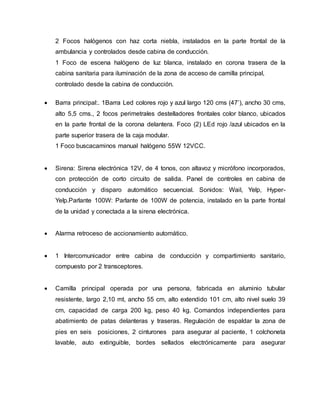 2 Focos halógenos con haz corta niebla, instalados en la parte frontal de la
ambulancia y controlados desde cabina de conducción.
1 Foco de escena halógeno de luz blanca, instalado en corona trasera de la
cabina sanitaria para iluminación de la zona de acceso de camilla principal,
controlado desde la cabina de conducción.
 Barra principal:. 1Barra Led colores rojo y azul largo 120 cms (47’), ancho 30 cms,
alto 5,5 cms., 2 focos perimetrales destelladores frontales color blanco, ubicados
en la parte frontal de la corona delantera. Foco (2) LEd rojo /azul ubicados en la
parte superior trasera de la caja modular.
1 Foco buscacaminos manual halógeno 55W 12VCC.
 Sirena: Sirena electrónica 12V, de 4 tonos, con altavoz y micrófono incorporados,
con protección de corto circuito de salida. Panel de controles en cabina de
conducción y disparo automático secuencial. Sonidos: Wail, Yelp, Hyper-
Yelp.Parlante 100W: Parlante de 100W de potencia, instalado en la parte frontal
de la unidad y conectada a la sirena electrónica.
 Alarma retroceso de accionamiento automático.
 1 Intercomunicador entre cabina de conducción y compartimiento sanitario,
compuesto por 2 transceptores.
 Camilla principal operada por una persona, fabricada en aluminio tubular
resistente, largo 2,10 mt, ancho 55 cm, alto extendido 101 cm, alto nivel suelo 39
cm, capacidad de carga 200 kg, peso 40 kg. Comandos independientes para
abatimiento de patas delanteras y traseras. Regulación de espaldar la zona de
pies en seis posiciones, 2 cinturones para asegurar al paciente, 1 colchoneta
lavable, auto extinguible, bordes sellados electrónicamente para asegurar
 