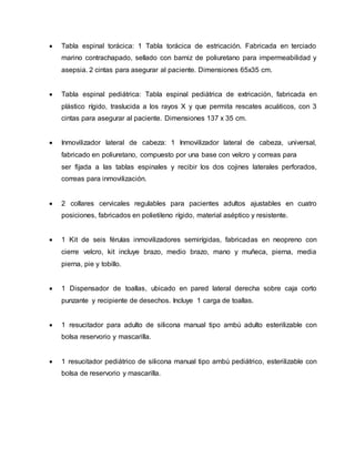  Tabla espinal torácica: 1 Tabla torácica de estricación. Fabricada en terciado
marino contrachapado, sellado con barniz de poliuretano para impermeabilidad y
asepsia. 2 cintas para asegurar al paciente. Dimensiones 65x35 cm.
 Tabla espinal pediátrica: Tabla espinal pediátrica de extricación, fabricada en
plástico rígido, traslucida a los rayos X y que permita rescates acuáticos, con 3
cintas para asegurar al paciente. Dimensiones 137 x 35 cm.
 Inmovilizador lateral de cabeza: 1 Inmovilizador lateral de cabeza, universal,
fabricado en poliuretano, compuesto por una base con velcro y correas para
ser fijada a las tablas espinales y recibir los dos cojines laterales perforados,
correas para inmovilización.
 2 collares cervicales regulables para pacientes adultos ajustables en cuatro
posiciones, fabricados en polietileno rígido, material aséptico y resistente.
 1 Kit de seis férulas inmovilizadores semirígidas, fabricadas en neopreno con
cierre velcro, kit incluye brazo, medio brazo, mano y muñeca, pierna, media
pierna, pie y tobillo.
 1 Dispensador de toallas, ubicado en pared lateral derecha sobre caja corto
punzante y recipiente de desechos. Incluye 1 carga de toallas.
 1 resucitador para adulto de silicona manual tipo ambú adulto esterilizable con
bolsa reservorio y mascarilla.
 1 resucitador pediátrico de silicona manual tipo ambú pediátrico, esterilizable con
bolsa de reservorio y mascarilla.
 