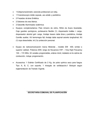  1 Esfigmomanómetro aneroide profesional con reloj.
 1 Fonendoscopio doble capsula, uso adulto y pediátrico.
 2 Frazadas de lana Sintética.
 2 Sabanas de crea blanca.
 2 Sabanilla Aluminizada isotérmica
 Equipos complementarios: Pato Urinario de vidrio, Riñón de Acero Inoxidable,
Caja guantes quirúrgicos, portasueros flexible (1), dispensador toallas + carga,
dispensador alcohol gel+ carga, Anclaje trasero tabla tórax y pediátrica, Anclaje
Camilla auxiliar, Kit hemorragia full, Anclaje tabla espinal asiento longitudinal, Kit
(1) ropa desechable, kit (1)v protección personal.
 Equipo de radiocomunicación marca Motorola , modelo EM 400, similar o
superior calidad. Potencia 25W, rango de frecuencia VHF – Very High Frecuency
136 – 174 MHz, 32 canales programables, antena móvil, instalado en la cabina de
conducción, incluye programación.
 Accesorios: 1 Extintor Certificado de 2 Kg. de polvo químico seco para fuegos
Tipo A, B, C, con soporte. 1 triangulo de señalización,1 Botiquín según
reglamentación de Transito Vigente.
SECRETARIA COMUNAL DE PLANIFICACIÓN
 