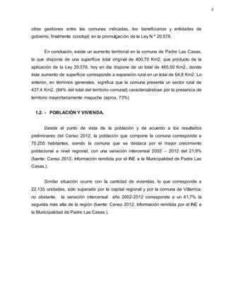 otras gestiones entre las comunas indicadas, los beneficiarios y entidades de
gobierno, finalmente concluyó en la promulgación de la Ley N º 20.578.
En conclusión, existe un aumento territorial en la comuna de Padre Las Casas,
la que disponía de una superficie total original de 400,70 Km2, que producto de la
aplicación de la Ley 20.578, hoy en día dispone de un total de 465,50 Km2., donde
éste aumento de superficie corresponde a expansión rural en un total de 64,8 Km2. Lo
anterior, en términos generales, significa que la comuna presenta un sector rural de
437,4 Km2. (94% del total del territorio comunal) caracterizándose por la presencia de
territorio mayoritariamente mapuche (aprox. 73%)
1.2. - POBLACIÓN Y VIVIENDA.
Desde el punto de vista de la población y de acuerdo a los resultados
preliminares del Censo 2012, la población que compone la comuna corresponde a
75.255 habitantes, siendo la comuna que se destaca por el mayor crecimiento
poblacional a nivel regional, con una variación intercensal 2002 – 2012 del 21,9%
(fuente: Censo 2012. Información remitida por el INE a la Municipalidad de Padre Las
Casas.).
Similar situación ocurre con la cantidad de viviendas, lo que corresponde a
22.135 unidades, sólo superado por la capital regional y por la comuna de Villarrica;
no obstante, la variación intercensal año 2002-2012 corresponde a un 41,7% la
segunda más alta de la región (fuente: Censo 2012. Información remitida por el INE a
la Municipalidad de Padre Las Casas.).
3
 