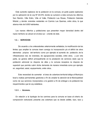 Este aumento explosivo de la población en la comuna, en parte puede explicarse
por la aplicación de la Ley Nº 20.578, donde se sumaron a ésta comuna los villorrios
San Ramón, Villa Edén, Villa el Valle, Población Las Rosas, Población Gabriela
Mistral, y demás viviendas existentes en Camino Las Quemas, entre otros, lo que
abarca más de 9.000 habitantes.
Los nuevos villorrios y poblaciones que presentan mayor densidad dentro del
nuevo territorio se ubican en el área sur – oriente de éste.
1.3. - SERVICIOS
De acuerdo a los antecedentes anteriormente señalados, la modificación de los
límites que amplían la comuna traen consigo la incorporación y/o el déficit de otros
elementos propios del territorio como por ejemplo el aumento de población, de la
infraestructura vial, de viviendas, de agrupaciones sociales, entre otros, y por otra
parte, se genera déficit principalmente en la prestación de servicios dado que la
población adicional no dispone de ellos y la comuna receptora no dispone de
superávit que permita cubrir dicha demanda de manera inmediata como por ejemplo
en, seguridad, salud, equipamiento, entre otros.
Esta necesidad de aumentar el área de cobertura territorial obliga al Municipio
local a realiza permanentes gestiones a fin de ampliar la atención de la Municipalidad
como de sus servicios incorporados a la gestión a fin de entregar a la población los
requerimientos que la Ley establece.
1.3.1. - Accesos.
En relación a la tipología de los caminos para la comuna en base al criterio de
composición estructural, presenta una cobertura que va desde asfalto, ripio, ripio y
4
 