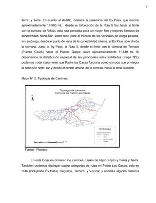 tierra, y tierra. En cuanto al Asfalto, destaca la presencia del By Pass, que recorre
aproximadamente 16.900 mt., desde su bifurcación de la Ruta 5 Sur hasta el límite
con la comuna de ViIcún, esta ruta pensada para un mayor flujo y mejores tiempos de
conectividad Norte-Sur, sobre todo para el tránsito de los vehículos de carga pesada,
sin embargo, desde el punto de vista de la conectividad interna, el By Pass sólo divide
la comuna. Junto al By Pass, la Ruta 5, desde el límite con la comuna de Temuco
(Puente Cautín) hasta el Puente Quepe cubre aproximadamente 11.140 mt. Si
observamos la distribución espacial de las principales rutas asfaltadas (mapa Nº2),
podemos notar claramente que Padre las Casas funciona como un nodo que privilegia
la conexión norte sur y desde el centro urbano de la comuna hacia la zona lacustre.
Mapa Nº 2: Tipología de Caminos.
Fuente: Pladeco
En esta Comuna dominan los caminos rurales de Ripio, Ripio y Tierra y Tierra.
También podemos distinguir cuatro categorías de rutas en Padre Las Casas, esto es
Ruta (incluyendo By Pass), Segunda, Tercera, y Vecinal, y además algunos caminos
5
 