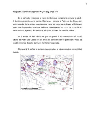 Respecto al territorio incorporado por Ley Nº 20.578.
En lo particular y respecto al nuevo territorio que compone la comuna, la ruta S-
5, también conocida como camino Huichahue, conecta a Padre de las Casas con
sector oriental de la región, especialmente hacia las comunas de Cunco y Melipeuco,
zonas con importantes atractivos turísticos, constituyendo un nodo de conectividad
hacia territorio argentino, Provincia de Neuquén, a través del paso de Icalma.
Es a través de ésta única vía que se genera a la conectividad del núcleo
urbano de Padre Las Casas con las áreas de concentración de población y hacia los
establecimientos de salud del nuevo territorio incorporado.
El mapa Nº 4, señala el territorio incorporado y la ruta principal de conectividad
de éste.
9
 