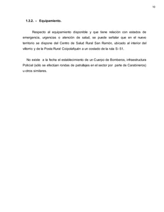 1.3.2. - Equipamiento.
Respecto al equipamiento disponible y que tiene relación con estados de
emergencia, urgencias o atención de salud, se puede señalar que en el nuevo
territorio se dispone del Centro de Salud Rural San Ramón, ubicado al interior del
villorrio y de la Posta Rural Coipolafquén a un costado de la ruta S- 51.
No existe a la fecha el establecimiento de un Cuerpo de Bomberos, infraestructura
Policial (sólo se efectúan rondas de patrullajes en el sector por parte de Carabineros)
u otros similares.
10
 
