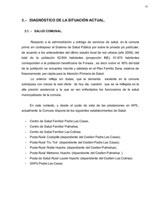 3.- DIAGNÓSTICO DE LA SITUACIÓN ACTUAL.
3.1. - SALUD COMUNAL.
Respecto a la administración y entrega de servicios de salud, en la comuna
prima sin contrapeso el Sistema de Salud Pública por sobre la privada y/o particular,
de acuerdo a los antecedentes del último estudio local de red urbana (año 2008), del
total de la población 62.854 habitantes (proyección INE), 61.874 habitantes
corresponden a la población beneficiaria de Fonasa , es decir sobre el 90% del total
de la población se encuentra inscrita y validada en el Plan Familia Sana, sistema de
financiamiento per cápita para la Atención Primaria de Salud.
Lo anterior refleja sin dudas, que la demanda existente en la comuna
sobrepasa con creces la real oferta de hoy día, cuestión que se ve reflejada en la
alta presión asistencial a la que se ven enfrentados los funcionarios de la salud
municipalizada de la comuna.
En este contexto, y desde el punto de vista de las prestaciones en APS.,
actualmente la Comuna dispone de los siguientes establecimientos de Salud:
- Centro de Salud Familiar Padre Las Casas.
- Centro de Salud Familiar Pulmahue.
- Centro de Salud Familiar Las Colinas.
- Posta Rural Codopille (dependiente del Cesfam Padre Las Casas).
- Posta Rural Tru Truf (dependiente del Cesfam Padre Las Casas).
- Posta Rural Roble Huacho (dependiente del Cesfam Pulmahue).
- Posta Rural Metrenco Huacho (dependiente del Cesfam Pulmahue ).
- Posta de Salud Rural Laurel Huacho (dependiente del Cesfam Las Colinas)
- SAPU Padre Las Casas
13
 
