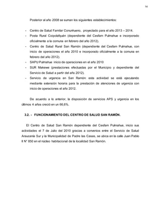 Posterior al año 2008 se suman los siguientes establecimientos:
- Centro de Salud Familar Conunhueno, proyectado para el año 2013 – 2014.
- Posta Rural Coipolafquén (dependiente del Cesfam Pulmahue e incorporado
oficialmente a la comuna en febrero del año 2012).
- Centro de Salud Rural San Ramón (dependiente del Cesfam Pulmahue, con
inicio de operaciones el año 2010 e incorporado oficialmente a la comuna en
febrero del año 2012).
- SAPU Pulmahue inicio de operaciones en el año 2010
- SUR Makewe (prestaciones efectuadas por el Municipio y dependiente del
Servicio de Salud a partir del año 2012).
- Servicio de urgencia en San Ramón: esta actividad se está ejecutando
mediante extensión horaria para la prestación de atenciones de urgencia con
inicio de operaciones el año 2012.
De acuerdo a lo anterior, la disposición de servicios APS y urgencia en los
últimos 4 años creció en un 66,6%.
3.2. - FUNCIONAMIENTO DEL CENTRO DE SALUD SAN RAMÓN.
El Centro de Salud San Ramón dependiente del Cesfam Pulmahue, inicio sus
actividades el 7 de Julio del 2010 gracias a convenios entre el Servicio de Salud
Araucanía Sur y la Municipalidad de Padre las Casas, se ubica en la calle Juan Pablo
ll N° 850 en el núcleo habitacional de la localidad San Ramón.
14
 