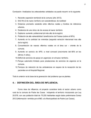 Conclusión: Analizados los antecedentes señalados se puede resumir en lo siguiente:
1. Reciente expansión territorial de la comuna (año 2012).
2. 64,8 Km.2 de nuevo territorio con características de ruralidad
3. Distancia promedio existente entre villorrios rurales y Centros de referencia
urbanos.
4. Existencia de una única vía de acceso al nuevo territorio
5. Explosivo aumento poblacional (el más alto de la región)
6. Población de alta vulnerabilidad beneficiarios de Fonasa (sobre el 90%)
7. Aumento en la cantidad de viviendas (segunda variación intercensal mas alta
de la región)
8. Concentración de nuevos villorrios rurales en el área sur – oriente de la
comuna.
9. Aumento en servicio de APS. a nivel comunal (crecimiento del 66% en los
últimos 4 años).
10.Déficit de servicios de apoyo en urgencias en el nuevo territorio.
11.Parque automotriz limitado para prestaciones de servicios de urgencia en la
comuna.
12.Tiempos de retención de las ambulancias en espera de la recepción de los
pacientes en el Hospital Regional.
Todo lo anterior es la base de la generación del problema que se plantea.
4.- DEFINICIÓN DEL ÁREA DE INFLUENCIA.
Como área de influencia, el proyecto considera tanto el sector urbano como
rural de la comuna de Padre las Casas incluyendo el territorio incorporado por Ley
20.578, con una población total de 75.255 habitantes según datos preliminares Censo
2012 (Información remitida por el INE a la Municipalidad de Padre Las Casas).
17
 