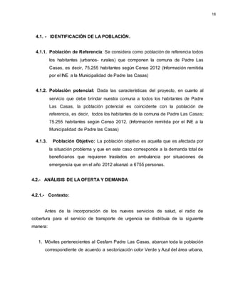 4.1. - IDENTIFICACIÓN DE LA POBLACIÓN.
4.1.1. Población de Referencia: Se considera como población de referencia todos
los habitantes (urbanos- rurales) que componen la comuna de Padre Las
Casas, es decir, 75.255 habitantes según Censo 2012 (Información remitida
por el INE a la Municipalidad de Padre las Casas)
4.1.2. Población potencial: Dada las características del proyecto, en cuanto al
servicio que debe brindar nuestra comuna a todos los habitantes de Padre
Las Casas, la población potencial es coincidente con la población de
referencia, es decir, todos los habitantes de la comuna de Padre Las Casas;
75.255 habitantes según Censo 2012. (Información remitida por el INE a la
Municipalidad de Padre las Casas)
4.1.3. Población Objetivo: La población objetivo es aquella que es afectada por
la situación problema y que en este caso corresponde a la demanda total de
beneficiarios que requieren traslados en ambulancia por situaciones de
emergencia que en el año 2012 alcanzó a 6755 personas.
4.2.- ANÁLISIS DE LA OFERTA Y DEMANDA
4.2.1.- Contexto:
Antes de la incorporación de los nuevos servicios de salud, el radio de
cobertura para el servicio de transporte de urgencia se distribuía de la siguiente
manera:
1. Móviles pertenecientes al Cesfam Padre Las Casas, abarcan toda la población
correspondiente de acuerdo a sectorización color Verde y Azul del área urbana,
18
 