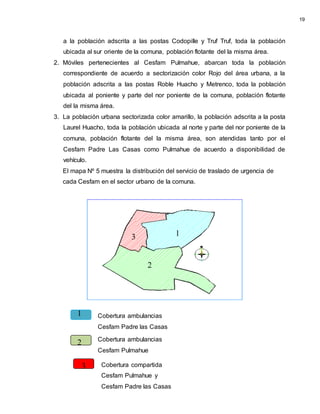 a la población adscrita a las postas Codopille y Truf Truf, toda la población
ubicada al sur oriente de la comuna, población flotante del la misma área.
2. Móviles pertenecientes al Cesfam Pulmahue, abarcan toda la población
correspondiente de acuerdo a sectorización color Rojo del área urbana, a la
población adscrita a las postas Roble Huacho y Metrenco, toda la población
ubicada al poniente y parte del nor poniente de la comuna, población flotante
del la misma área.
3. La población urbana sectorizada color amarillo, la población adscrita a la posta
Laurel Huacho, toda la población ubicada al norte y parte del nor poniente de la
comuna, población flotante del la misma área, son atendidas tanto por el
Cesfam Padre Las Casas como Pulmahue de acuerdo a disponibilidad de
vehículo.
El mapa Nº 5 muestra la distribución del servicio de traslado de urgencia de
cada Cesfam en el sector urbano de la comuna.
Cobertura ambulancias
Cesfam Pulmahue
Cobertura ambulancias
Cesfam Padre las Casas
Cobertura compartida
Cesfam Pulmahue y
Cesfam Padre las Casas
19
1
3
2
1
2
3
 
