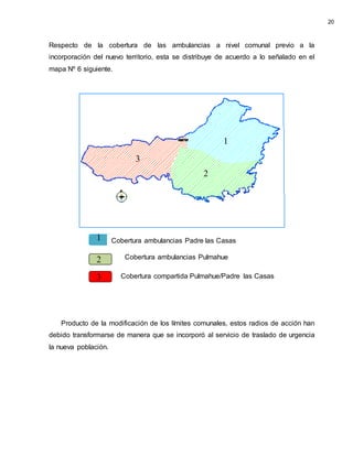 Respecto de la cobertura de las ambulancias a nivel comunal previo a la
incorporación del nuevo territorio, esta se distribuye de acuerdo a lo señalado en el
mapa Nº 6 siguiente.
Producto de la modificación de los límites comunales, estos radios de acción han
debido transformarse de manera que se incorporó al servicio de traslado de urgencia
la nueva población.
Cobertura ambulancias Pulmahue
Cobertura ambulancias Padre las Casas
Cobertura compartida Pulmahue/Padre las Casas
20
1
2
3
1
2
3
 