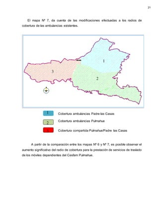 El mapa Nº 7, da cuenta de las modificaciones efectuadas a los radios de
cobertura de las ambulancias existentes.
A partir de la comparación entre los mapas Nº 6 y Nº 7, es posible observar el
aumento significativo del radio de cobertura para la prestación de servicios de traslado
de los móviles dependientes del Cesfam Pulmahue.
Cobertura ambulancias Pulmahue
Cobertura ambulancias Padre las Casas
Cobertura compartida Pulmahue/Padre las Casas
21
1
2
3
1
2
3
 