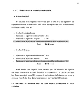 4.2.2.- Demanda Actual y Demanda Proyectada.
a. Demanda actual.
De acuerdo a los registros estadísticos, para el año 2012 se registraron los
siguientes traslados en ambulancia para casos de urgencia en cada establecimiento
asistencial a través de la red:
 Cesfam Padre Las Casas:
- Traslados de urgencia desde domicilio: 1.265
- Traslados de urgencia a hospital: 1.400
- Traslados de urgencia solicitados directamente al Centro Regulador: 347
Total: 3.012 casos
 Cesfam Pulmahue:
- Traslados de urgencia desde domicilio: 2.413
- Traslados de urgencia a hospital: 899
- Traslados de urgencia solicitados directamente al Centro Regulador: 431
Total: 3.743 casos
Para efectos del proyecto cabe señalar que los traslados de urgencia
solicitados directamente al Centro Regulador y no atendidos por la comuna de Padre
Las Casas se estimó en un 13% respecto de los traslados si efectuados, por lo que la
demanda insatisfecha de la Comuna corresponde a un total de 778 traslados.
En conclusión, la demanda total por éste servicio corresponde a: 6.755
traslados.
22
 