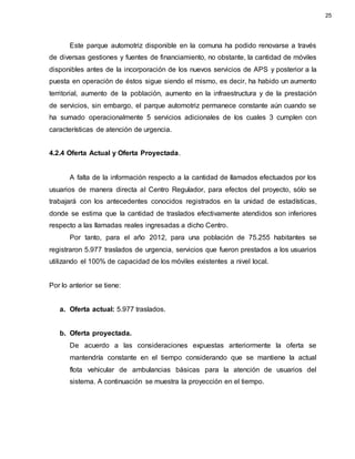 Este parque automotriz disponible en la comuna ha podido renovarse a través
de diversas gestiones y fuentes de financiamiento, no obstante, la cantidad de móviles
disponibles antes de la incorporación de los nuevos servicios de APS y posterior a la
puesta en operación de éstos sigue siendo el mismo, es decir, ha habido un aumento
territorial, aumento de la población, aumento en la infraestructura y de la prestación
de servicios, sin embargo, el parque automotriz permanece constante aún cuando se
ha sumado operacionalmente 5 servicios adicionales de los cuales 3 cumplen con
características de atención de urgencia.
4.2.4 Oferta Actual y Oferta Proyectada.
A falta de la información respecto a la cantidad de llamados efectuados por los
usuarios de manera directa al Centro Regulador, para efectos del proyecto, sólo se
trabajará con los antecedentes conocidos registrados en la unidad de estadísticas,
donde se estima que la cantidad de traslados efectivamente atendidos son inferiores
respecto a las llamadas reales ingresadas a dicho Centro.
Por tanto, para el año 2012, para una población de 75.255 habitantes se
registraron 5.977 traslados de urgencia, servicios que fueron prestados a los usuarios
utilizando el 100% de capacidad de los móviles existentes a nivel local.
Por lo anterior se tiene:
a. Oferta actual: 5.977 traslados.
b. Oferta proyectada.
De acuerdo a las consideraciones expuestas anteriormente la oferta se
mantendría constante en el tiempo considerando que se mantiene la actual
flota vehicular de ambulancias básicas para la atención de usuarios del
sistema. A continuación se muestra la proyección en el tiempo.
25
 