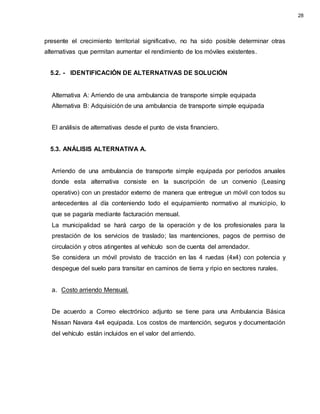 presente el crecimiento territorial significativo, no ha sido posible determinar otras
alternativas que permitan aumentar el rendimiento de los móviles existentes.
5.2. - IDENTIFICACIÓN DE ALTERNATIVAS DE SOLUCIÓN
Alternativa A: Arriendo de una ambulancia de transporte simple equipada
Alternativa B: Adquisición de una ambulancia de transporte simple equipada
El análisis de alternativas desde el punto de vista financiero.
5.3. ANÁLISIS ALTERNATIVA A.
Arriendo de una ambulancia de transporte simple equipada por periodos anuales
donde esta alternativa consiste en la suscripción de un convenio (Leasing
operativo) con un prestador externo de manera que entregue un móvil con todos su
antecedentes al día conteniendo todo el equipamiento normativo al municipio, lo
que se pagaría mediante facturación mensual.
La municipalidad se hará cargo de la operación y de los profesionales para la
prestación de los servicios de traslado; las mantenciones, pagos de permiso de
circulación y otros atingentes al vehículo son de cuenta del arrendador.
Se considera un móvil provisto de tracción en las 4 ruedas (4x4) con potencia y
despegue del suelo para transitar en caminos de tierra y ripio en sectores rurales.
a. Costo arriendo Mensual.
De acuerdo a Correo electrónico adjunto se tiene para una Ambulancia Básica
Nissan Navara 4x4 equipada. Los costos de mantención, seguros y documentación
del vehículo están incluidos en el valor del arriendo.
28
 