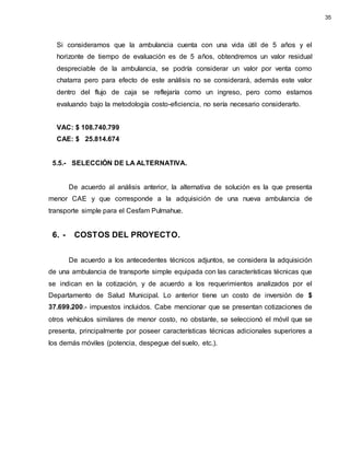 Si consideramos que la ambulancia cuenta con una vida útil de 5 años y el
horizonte de tiempo de evaluación es de 5 años, obtendremos un valor residual
despreciable de la ambulancia, se podría considerar un valor por venta como
chatarra pero para efecto de este análisis no se considerará, además este valor
dentro del flujo de caja se reflejaría como un ingreso, pero como estamos
evaluando bajo la metodología costo-eficiencia, no sería necesario considerarlo.
VAC: $ 108.740.799
CAE: $ 25.814.674
5.5.- SELECCIÓN DE LA ALTERNATIVA.
De acuerdo al análisis anterior, la alternativa de solución es la que presenta
menor CAE y que corresponde a la adquisición de una nueva ambulancia de
transporte simple para el Cesfam Pulmahue.
6. - COSTOS DEL PROYECTO.
De acuerdo a los antecedentes técnicos adjuntos, se considera la adquisición
de una ambulancia de transporte simple equipada con las características técnicas que
se indican en la cotización, y de acuerdo a los requerimientos analizados por el
Departamento de Salud Municipal. Lo anterior tiene un costo de inversión de $
37.699.200.- impuestos incluidos. Cabe mencionar que se presentan cotizaciones de
otros vehículos similares de menor costo, no obstante, se seleccionó el móvil que se
presenta, principalmente por poseer características técnicas adicionales superiores a
los demás móviles (potencia, despegue del suelo, etc.).
35
 