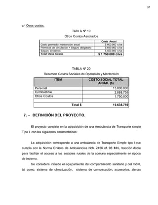 c.- Otros costos.
TABLA Nº 19
Otros Costos Asociados
Costo Anual
Costo promedio mantención anual $ 600.000 c/iva
Permisos de circulación + Seguro obligatorio $ 650.000 c/iva
Seguro siniestros $ 500.000 c/iva
Total Otros Costos $ 1.750.000 c/iva
TABLA Nº 20
Resumen Costos Sociales de Operación y Mantención
ITEM COSTO SOCIAL TOTAL
ANUAL ($)
Personal 15.000.000
Combustible 2.888.759
Otros Costos 1.750.000
Total $ 19.638.759
7. - DEFINICIÓN DEL PROYECTO.
El proyecto consiste en la adquisición de una Ambulancia de Transporte simple
Tipo I. con las siguientes características:
La adquisición corresponde a una ambulancia de Transporte Simple tipo I que
cumpla con la Norma Chilena de Ambulancias Nch. 2426 of. 98 INN., tracción doble
para facilitar el acceso a los sectores rurales de la comuna especialmente en época
de invierno.
Se considera incluido el equipamiento del compartimiento sanitario y del móvil,
tal como, sistema de climatización, sistema de comunicación, accesorios, alertas
37
 