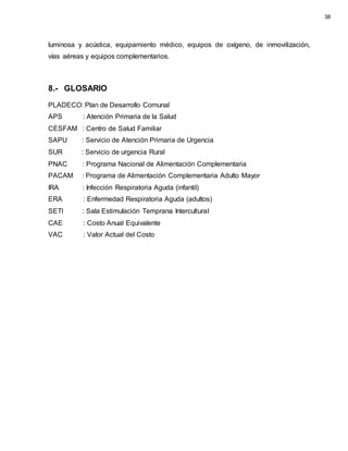 luminosa y acústica, equipamiento médico, equipos de oxígeno, de inmovilización,
vías aéreas y equipos complementarios.
8.- GLOSARIO
PLADECO: Plan de Desarrollo Comunal
APS : Atención Primaria de la Salud
CESFAM : Centro de Salud Familiar
SAPU : Servicio de Atención Primaria de Urgencia
SUR : Servicio de urgencia Rural
PNAC : Programa Nacional de Alimentación Complementaria
PACAM : Programa de Alimentación Complementaria Adulto Mayor
IRA : Infección Respiratoria Aguda (infantil)
ERA : Enfermedad Respiratoria Aguda (adultos)
SETI : Sala Estimulación Temprana Intercultural
CAE : Costo Anual Equivalente
VAC : Valor Actual del Costo
38
 