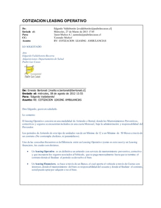 COTIZACION LEASING OPERATIVO
De: Edgardo Valdebenito [evaldebenito@padrelascasas.cl]
Enviado el: Miércoles, 27 de Marzo de 2013 17:45
Para: 'Janet Muñoz A.'; aaranda@padrelascasas.cl
CC: 'Conrado Muñoz'
Asunto: RV: COTIZACION LEASING AMBULANCIAS
LO SOLICITADO
Atte.
Edgardo Valdebenito Becerra
Adquisiciones Departamento de Salud
Padre Las Casas
_____________________________________________
De: Ernesto Bertonati [mailto:e.bertonati@bertonati.cl]
Enviado el: miércoles, 08 de agosto de 2012 13:55
Para: 'Edgardo Valdebenito'
Asunto: RE: COTIZACION LEASING AMBULANCIAS
Don Edgardo, gusto en saludarlo.
Le comento:
El leasing Operativo consiste en una modalidad de Arriendo o Rental, donde los Mantenimientos Preventivos,
correctivos y seguros se encuentran incluidos en una cuota Mensual, bajo la administración y responsabilidad del
Proveedor.
Los periodos de Arriendo de este tipo de unidades van de un Mínimo de 12 a un Máximo de 50 Meses a través de
un contrato.(No contempla choferes, ni paramédicos).
Una de las consultas frecuentes es la Diferencia entre un Leasing Operativo (como es este caso)y un Leasing
financiero, los cuales son distintos.
 Un leasing Operativo es en definitiva un arriendo con servicio de mantenimiento preventivo, correctivo
y que incorpora los seguros asociados alVehículo, que se paga mensualmente hasta que se termina el
contrato donde al finalizar el periodo se devuelve el bien.
 Un leasing Financiero, se hace a través de un Banco, el cual aporta el vehículo a través de Cuotas con
intereses,donde el mantenimiento del bien es responsabilidad del usuario y donde al finalizar el contrato,
usted puede optarpor adquirir o no el bien.
 