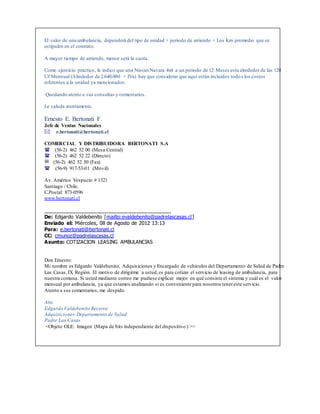 El valor de una ambulancia, dependerá del tipo de unidad + periodo de arriendo + Los Km promedio que se
estipulen en el contrato.
A mayor tiempo de arriendo, menor será la cuota.
Como ejercicio practico, le indico que una Nissan Navara 4x4 a un periodo de 12 Meses esta alrededor de las 120
Uf Mensual (Alrededor de 2.640.000 + IVa) hay que considerar que aquí están incluidos todos los costos
referentes a la unidad ya mencionados.
Quedando atento a sus consultas y comentarios.
Le saluda atentamente.
Ernesto E. Bertonati F.
Jefe de Ventas Nacionales
e.bertonati@bertonati.cl
COMERCIAL Y DISTRIBUIDORA BERTONATI S.A
(56-2) 462 52 00 (Mesa Central)
(56-2) 462 52 22 (Directo)
(56-2) 462 52 50 (Fax)
 (56-9) 917-53-01 (Móvil)
Av. Américo Vespucio # 1321
Santiago / Chile.
C.Postal: 873-0596
www.bertonati.cl
_____________________________________________
De: Edgardo Valdebenito [mailto:evaldebenito@padrelascasas.cl]
Enviado el: Miércoles, 08 de Agosto de 2012 13:13
Para: e.bertonati@bertonati.cl
CC: cmunoz@padrelascasas.cl
Asunto: COTIZACION LEASING AMBULANCIAS
Don Ernesto:
Mi nombre es Edgardo Valdebenito, Adquisiciones y Encargado de vehículos del Departamento de Salud de Padre
Las Casas,IX Región. El motivo de dirigirme a usted,es para cotizar el servicio de leasing de ambulancia, para
nuestra comuna. Si usted mediante correo me pudiese explicar mejor en qué consiste el sistema y cuál es el valor
mensual por ambulancia, ya que estamos analizando si es conveniente para nosotros tenereste servicio.
Atento a sus comentarios, me despido.
Atte.
Edgardo Valdebenito Becerra
Adquisiciones Departamento de Salud
Padre Las Casas
<Objeto OLE: Imagen (Mapa de bits independiente del dispositivo ) >>
 