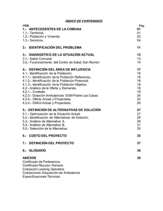 INDICE DE CONTENIDOS
ITEM Pág.
1.- ANTECEDENTES DE LA COMUNA 01
1.1.- Territorial. 01
1.2.- Población y Vivienda. 03
1.3.- Servicios. 04
2.- IDENTIFICACIÓN DEL PROBLEMA 11
3.- DIAGNOSTICO DE LA SITUACIÓN ACTUAL 13
3.1.- Salud Comunal. 13
3.2.- Funcionamiento del Centro de Salud San Ramón 14
4.- DEFINICIÓN DEL ÁREA DE INFLUENCIA 17
4.1.- Identificación de la Población. 18
4.1.1.- Identificación de la Población Referencia. 18
4.1.2.- Identificación de la Población Potencial. 18
4.1.3.- Identificación de la Población Objetivo. 18
4.2.- Análisis de la Oferta y Demanda. 18
4.2.1.- Contexto. 18
4.2.3.- Dotación Ambulancias DSM Padre Las Casas 24
4.2.4.- Oferta Actual y Proyectada. 25
4.2.4.- Déficit Actual y Proyectado. 26
5.- DEFINICIÓN DE ALTERNATIVAS DE SOLUCIÓN 27
5.1.- Optimización de la Situación Actual. 27
5.2.- Identificación de Alternativas de Solución. 28
5.3.- Análisis de Alternativa A. 28
5.4.- Análisis de Alternativa B. 31
5.5.- Selección de la Alternativa. 35
6.- COSTO DEL PROYECTO 35
7.- DEFINICIÓN DEL PROYECTO 37
8.- GLOSARIO 38
ANEXOS 39
Certificado de Pertenencia
Certificado Recurso Humano
Cotización Leasing Operativo
Cotizaciones Adquisición de Ambulancia
Especificaciones Técnicas
 