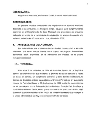 LOCALIZACIÓN.
Región de la Araucanía, Provincia de Cautín, Comuna Padre Las Casas.
GENERALIDADES.
La presente iniciativa corresponde a la adquisición de un activo no financiero
destinado a una ambulancia de transporte simple, equipada para cumplir funciones
operativas en el Departamento de Salud Municipal cuya presentación se encuentra
elaborada en función de la metodología de adquisición. Lo anterior de acuerdo a lo
señalado en la Circular Nº 33 de fecha 13 de julio del año 2009.
1.- ANTECEDENTES DE LACOMUNA.
Los antecedentes que a continuación se detallan corresponden a los más
relevantes que tienen relación directa con el objetivo del proyecto. Antecedentes
adicionales están disponibles en la publicación del Pladeco en la página
www.padrelascasas.cl.
1.1. - TERRITORIAL.
Con fecha 7 de diciembre de 1994 el Honorable Senado de La República
aprobó, por unanimidad de sus miembros, el proyecto de ley que convierte a Padre
las Casas en comuna. En cumplimiento del tercer y último trámite constitucional, la
Cámara de Diputados, entrega su aprobación unánime al Proyecto de ley que crea la
comuna de Padre las Casas, el 13 de diciembre de 1994, quedando en condiciones
de ser promulgado por el Presidente de La República, Eduardo Frei Ruiz-Tagle y
publicado en el Diario Oficial, hecho que se concreta el día 2 de Junio del año 1995
cuando se publica el Decreto Ley Nº 19.391 del Ministerio del Interior que da origen a
la unidad administrativa que hoy conocemos como Padre las Casas.
1
 