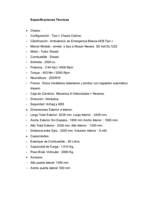 Especificaciones Técnicas
 Chasis:
- Configuración : Tipo I. Chasis Cabina.
- Clasificación : Ambulancia de Emergencia Básica AEB Tipo I.
- Marca/ Modelo : similar o tipo a Nissan Navara SE 4x4.DL1222
- Motor : Turbo Diesel.
- Combustible : Diesel.
- ilindrada : 2500 cc.
- Potencia : (144 Hp) / 4000 Rpm
- Torque : 403 Nm / 2000 Rpm
- Neumáticos : 205/R16
- Frenos : Disco Ventilados delanteros y tambor con regulador automático
trasero.
- Caja de Cambios : Mecánica 6 Velocidades + Reversa.
- Dirección : hidráulica.
- Seguridad: Airbag y ABS
 Dimensiones Exterior e Interior:
- Largo Total Exterior: 5238 mm. Largo Interior : 2400 mm.
- Ancho Exterior Sin Espejos : 1800 mm Ancho Interior : 1800 mm.
- Alto Total Exterior : 2350 mm. Alto Interior : 1500 mm.
- Distancia entre Ejes : 3200 mm. Volumen Interior : 6 mt3.
 Capacidades:
- Estanque de Combustible : 80 Litros.
- Capacidad de Carga : 1.010 Kg.
- Peso Bruto Vehicular : 2880 Kg.
 Accesos:
- Alto puerta lateral: 1300 mm
- Ancho puerta lateral: 550 mm
 