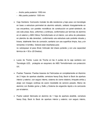 - Ancho perta posterior: 1050 mm
- Alto puerta posterior: 1300 mm
 Caja Sanitaria: Carrocería modular de alta resistencia y bajo peso con tecnología
en base a estructura perimetral de aluminio extruido, soldado triangularmente en
sus encuentros, con paneles monolíticos de construcción en panel sándwich, de
una sola pieza, lisos, uniformes y continuos, conformados por laminas de aluminio
en el exterior y ABS Clínico Termoformado en el interior, con alma de poliuretano
en plancha de alta densidad., conformando una estructura auto portante robusta y
liviana, totalmente libre de corrosión, sanitaria con una superficie limpia, lisa y sin
remaches ni tornillos. Deberá estar diseñadas para
no sobrepasar el peso Bruto Vehicular del chasis portante y con una capacidad
térmica de + 50 a -20 Grados).
 Luces de Trocha: Luces de Trocha en las 4 puntas de la caja sanitaria con
Tecnología LED, protegida en esquinero de ABS Termoformado con protección
UV.
 Puertas Traseras: Puertas traseras de Fabricadas en completamente en Aluminio
de 2 hojas de apertura abatible, cerradura heavy Duty, Back to Back de apertura
interior y exterior, con seguro interno, sistema de cierre rotatorio, trinquete arriba y
abajo con bisagra continua de acero inoxidable de servicio pesado. Marco de
aluminio con Burlete goma y Sello y Sistema de enganche rápido a la carrocería
por el exterior.
 Puerta Lateral: fabricada en aluminio de 1 hoja de apertura abatible, cerradura
heavy Duty, Back to Back de apertura interior y exterior, con seguro interno,
 