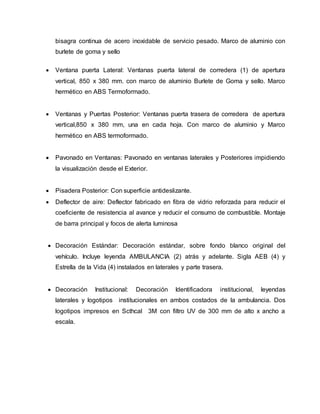 bisagra continua de acero inoxidable de servicio pesado. Marco de aluminio con
burlete de goma y sello
 Ventana puerta Lateral: Ventanas puerta lateral de corredera (1) de apertura
vertical, 850 x 380 mm. con marco de aluminio Burlete de Goma y sello. Marco
hermético en ABS Termoformado.
 Ventanas y Puertas Posterior: Ventanas puerta trasera de corredera de apertura
vertical,850 x 380 mm, una en cada hoja. Con marco de aluminio y Marco
hermético en ABS termoformado.
 Pavonado en Ventanas: Pavonado en ventanas laterales y Posteriores impidiendo
la visualización desde el Exterior.
 Pisadera Posterior: Con superficie antideslizante.
 Deflector de aire: Deflector fabricado en fibra de vidrio reforzada para reducir el
coeficiente de resistencia al avance y reducir el consumo de combustible. Montaje
de barra principal y focos de alerta luminosa
 Decoración Estándar: Decoración estándar, sobre fondo blanco original del
vehículo. Incluye leyenda AMBULANCIA (2) atrás y adelante. Sigla AEB (4) y
Estrella de la Vida (4) instalados en laterales y parte trasera.
 Decoración Institucional: Decoración Identificadora institucional, leyendas
laterales y logotipos institucionales en ambos costados de la ambulancia. Dos
logotipos impresos en Scthcal 3M con filtro UV de 300 mm de alto x ancho a
escala.
 