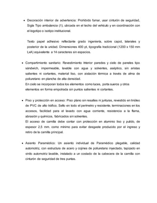  Decoración interior de advertencia: Prohibido fumar, usar cinturón de seguridad,
Sigla Tipo ambulancia (1), ubicada en el techo del vehículo y en coordinación con
el logotipo o isotipo institucional.
Texto papel adhesivo reflectante grado ingeniería, sobre capot, laterales y
posterior de la unidad. Dimensiones 400 pt, tipografía tradicional (1200 x 150 mm
LxA) equivalente a 14 caracteres sin espacios.
 Compartimiento sanitario: Revestimiento Interior paredes y cielo de paneles tipo
sándwich, impermeable, lavable con agua y solventes, aséptico, sin aristas
salientes ni cortantes, material liso, con aislación térmica a través de alma de
poliuretano en plancha de alta densidad.
En cielo se incorporan todos los elementos como luces, porta sueros y otros
elementos en forma empotrada sin puntos salientes ni cortantes.
 Piso y protección en acceso: Piso plano sin resaltes ni junturas, revestido en linóleo
de PVC de alto tráfico. Sello en todo el perímetro y resistente, terminaciones en los
accesos, facilidad para el lavado con agua corriente, resistencia a la flama,
abrasión y químicos, fabricados sin solventes.
El acceso de camilla debe contar con protección en aluminio liso y pulido, de
espesor 2,5 mm. como mínimo para evitar desgaste producido por el ingreso y
retiro de la camilla principal.
 Asiento Paramédico: Un asiento individual de Paramédico plegable, calidad
automotriz, con estructura de acero y cojines de poliuretano inyectado, tapizado en
vinilo automotriz lavable, instalado a un costado de la cabecera de la camilla con
cinturón de seguridad de tres puntas.
 
