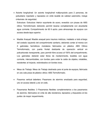  Asiento longitudinal: Un asiento longitudinal multipropósito para 2 personas, de
poliuretano inyectado y tapizados en vinilo lavable de calidad automotriz, incluye
cinturones de seguridad.
Estructura: Estructura interior soportante de acero, revestido con piezas de ABS
clínico Termoformado debiendo permitir lavarse completamente con abundante
agua corriente. Compartimiento de 60 lt apróx. para almacenaje de equipos con
acceso desde tapa superior.
 Mueble Anaquel: Mueble anaquel para insumos médicos, instalado a todo el largo
del costado izquierdo del compartimiento sanitario, debiendo contar al menos con
4 gabinetes herméticos modulares fabricados en plástico ABS Clínico
Termoformado, con puerta frontal deslizante de operación vertical en
policarbonato transparente, para permitir libre acceso al 100% del compartimiento.
Los gabinetes deberán estar libres de mantenimiento, lavables con agua
corriente, intercambiables, con bordes para evitar la caída de objetos, rotulables,
resistentes al impacto, redondeados sin bordes vivos.
 Mesa de Trabajo: Mesa de Trabajo destinada para el porte de equipos, fabricada
en una sola pieza de plástico clínico ABS Termoformado.
 Pasamos vertical delantero: Pasamano de aluminio anodizado para seguridad,
uno en acceso lateral y uno en cielo.
 Pasamanos flexibles: 3 Pasamanos flexibles complementarios a los pasamanos
de aluminio, fabricados en cinta de alta resistencia, tapizados y dispuestos en los
puntos de mayor requerimiento.
 