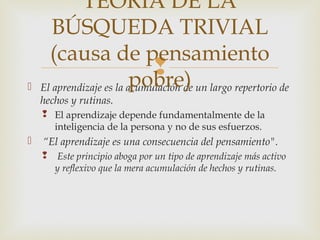 TEORÍA DE LA
       BÚSQUEDA TRIVIAL
      (causa de pensamiento
                              
                          pobre)
   El aprendizaje es la acumulación de un largo repertorio de
    hechos y rutinas.
     El aprendizaje depende fundamentalmente de la
      inteligencia de la persona y no de sus esfuerzos.
   “El aprendizaje es una consecuencia del pensamiento".
        Este principio aboga por un tipo de aprendizaje más activo
        y reflexivo que la mera acumulación de hechos y rutinas.
 