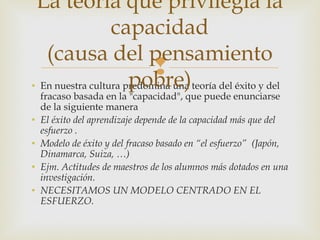 La teoría que privilegia la
                  capacidad
   (causa del pensamiento
                           
                      pobre)
• En nuestra cultura predomina una teoría del éxito y del
    fracaso basada en la "capacidad", que puede enunciarse
    de la siguiente manera
•   El éxito del aprendizaje depende de la capacidad más que del
    esfuerzo .
•   Modelo de éxito y del fracaso basado en “el esfuerzo” (Japón,
    Dinamarca, Suiza, …)
•   Ejm. Actitudes de maestros de los alumnos más dotados en una
    investigación.
•   NECESITAMOS UN MODELO CENTRADO EN EL
    ESFUERZO.
 