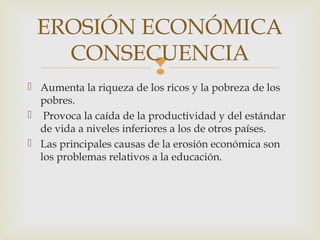 EROSIÓN ECONÓMICA
   CONSECUENCIA
                         
 Aumenta la riqueza de los ricos y la pobreza de los
  pobres.
 Provoca la caída de la productividad y del estándar
  de vida a niveles inferiores a los de otros países.
 Las principales causas de la erosión económica son
  los problemas relativos a la educación.
 