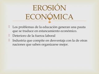EROSIÓN
           ECONÓMICA
                
 Los problemas de la educación generan una pauta
  que se traduce en estancamiento económico.
 Deterioro de la fuerza laboral
 Industria que compite en desventaja con la de otras
  naciones que saben organizarse mejor.
 