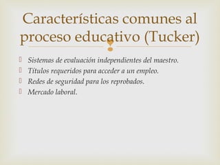 Características comunes al
proceso educativo (Tucker)
                             
   Sistemas de evaluación independientes del maestro.
   Títulos requeridos para acceder a un empleo.
   Redes de seguridad para los reprobados.
   Mercado laboral.
 