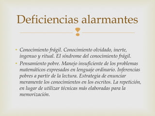 Deficiencias alarmantes
           
• Conocimiento frágil. Conocimiento olvidado, inerte,
  ingenuo y ritual. EI síndrome del conocimiento frágil.
• Pensamiento pobre. Manejo insuficiente de los problemas
  matemáticos expresados en lenguaje ordinario. Inferencias
  pobres a partir de la lectura. Estrategia de enunciar
  meramente los conocimientos en los escritos. La repetición,
  en lugar de utilizar técnicas más elaboradas para la
  memorización.
 