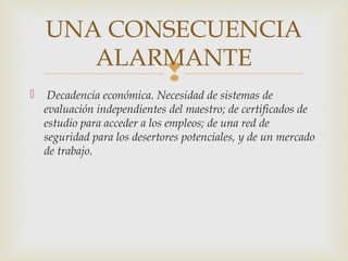 UNA CONSECUENCIA
       ALARMANTE
                              
    Decadencia económica. Necesidad de sistemas de
    evaluación independientes del maestro; de certificados de
    estudio para acceder a los empleos; de una red de
    seguridad para los desertores potenciales, y de un mercado
    de trabajo.
 
