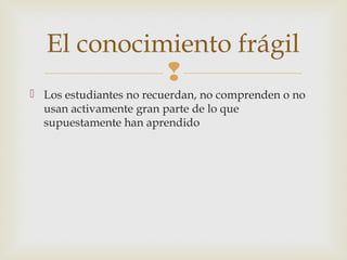El conocimiento frágil
             
 Los estudiantes no recuerdan, no comprenden o no
  usan activamente gran parte de lo que
  supuestamente han aprendido
 