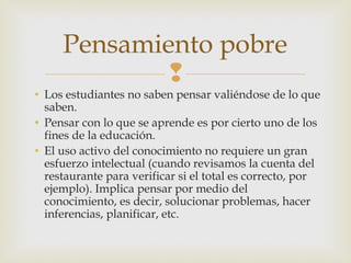 Pensamiento pobre
             
• Los estudiantes no saben pensar valiéndose de lo que
  saben.
• Pensar con lo que se aprende es por cierto uno de los
  fines de la educación.
• El uso activo del conocimiento no requiere un gran
  esfuerzo intelectual (cuando revisamos la cuenta del
  restaurante para verificar si el total es correcto, por
  ejemplo). Implica pensar por medio del
  conocimiento, es decir, solucionar problemas, hacer
  inferencias, planificar, etc.
 