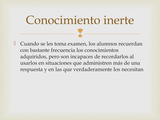 Conocimiento inerte
            
 Cuando se les toma examen, los alumnos recuerdan
  con bastante frecuencia los conocimientos
  adquiridos, pero son incapaces de recordarlos al
  usarlos en situaciones que administren más de una
  respuesta y en las que verdaderamente los necesitan
 