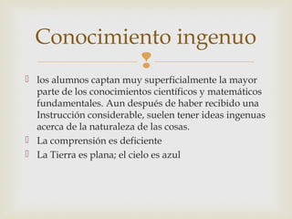 Conocimiento ingenuo
           
 los alumnos captan muy superficialmente la mayor
  parte de los conocimientos científicos y matemáticos
  fundamentales. Aun después de haber recibido una
  Instrucción considerable, suelen tener ideas ingenuas
  acerca de la naturaleza de las cosas.
 La comprensión es deficiente
 La Tierra es plana; el cielo es azul
 